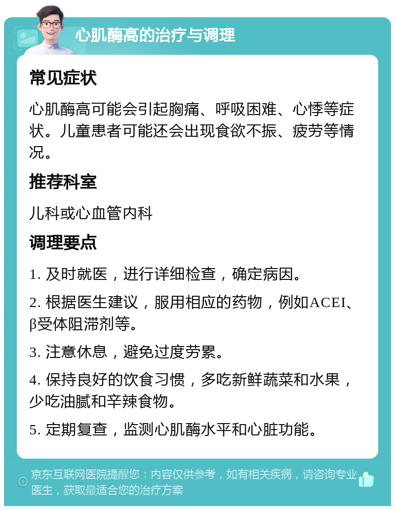 心肌酶高的治疗与调理 常见症状 心肌酶高可能会引起胸痛、呼吸困难、心悸等症状。儿童患者可能还会出现食欲不振、疲劳等情况。 推荐科室 儿科或心血管内科 调理要点 1. 及时就医，进行详细检查，确定病因。 2. 根据医生建议，服用相应的药物，例如ACEI、β受体阻滞剂等。 3. 注意休息，避免过度劳累。 4. 保持良好的饮食习惯，多吃新鲜蔬菜和水果，少吃油腻和辛辣食物。 5. 定期复查，监测心肌酶水平和心脏功能。