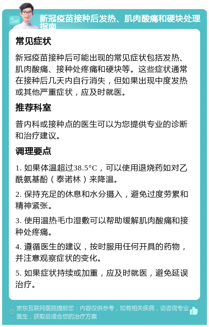 新冠疫苗接种后发热、肌肉酸痛和硬块处理指南 常见症状 新冠疫苗接种后可能出现的常见症状包括发热、肌肉酸痛、接种处疼痛和硬块等。这些症状通常在接种后几天内自行消失，但如果出现中度发热或其他严重症状，应及时就医。 推荐科室 普内科或接种点的医生可以为您提供专业的诊断和治疗建议。 调理要点 1. 如果体温超过38.5°C，可以使用退烧药如对乙酰氨基酚（泰诺林）来降温。 2. 保持充足的休息和水分摄入，避免过度劳累和精神紧张。 3. 使用温热毛巾湿敷可以帮助缓解肌肉酸痛和接种处疼痛。 4. 遵循医生的建议，按时服用任何开具的药物，并注意观察症状的变化。 5. 如果症状持续或加重，应及时就医，避免延误治疗。