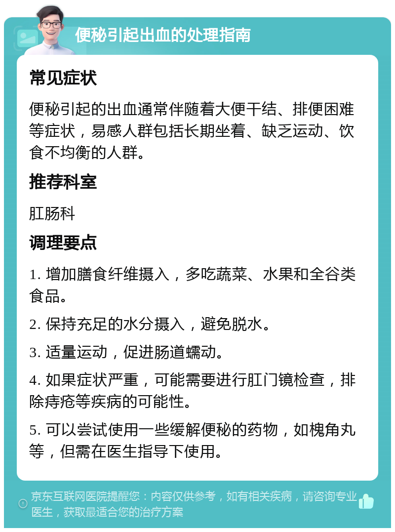 便秘引起出血的处理指南 常见症状 便秘引起的出血通常伴随着大便干结、排便困难等症状，易感人群包括长期坐着、缺乏运动、饮食不均衡的人群。 推荐科室 肛肠科 调理要点 1. 增加膳食纤维摄入，多吃蔬菜、水果和全谷类食品。 2. 保持充足的水分摄入，避免脱水。 3. 适量运动，促进肠道蠕动。 4. 如果症状严重，可能需要进行肛门镜检查，排除痔疮等疾病的可能性。 5. 可以尝试使用一些缓解便秘的药物，如槐角丸等，但需在医生指导下使用。