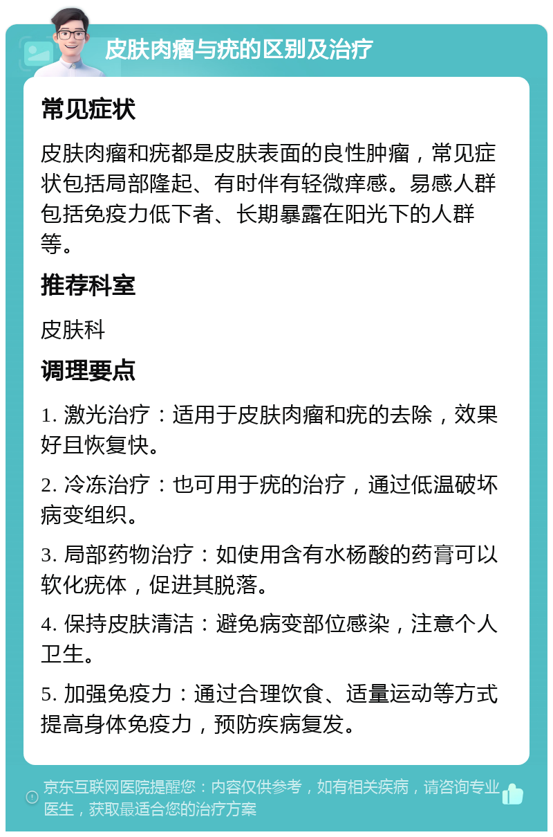 皮肤肉瘤与疣的区别及治疗 常见症状 皮肤肉瘤和疣都是皮肤表面的良性肿瘤，常见症状包括局部隆起、有时伴有轻微痒感。易感人群包括免疫力低下者、长期暴露在阳光下的人群等。 推荐科室 皮肤科 调理要点 1. 激光治疗：适用于皮肤肉瘤和疣的去除，效果好且恢复快。 2. 冷冻治疗：也可用于疣的治疗，通过低温破坏病变组织。 3. 局部药物治疗：如使用含有水杨酸的药膏可以软化疣体，促进其脱落。 4. 保持皮肤清洁：避免病变部位感染，注意个人卫生。 5. 加强免疫力：通过合理饮食、适量运动等方式提高身体免疫力，预防疾病复发。