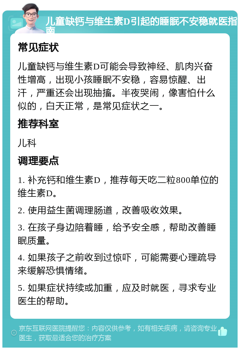 儿童缺钙与维生素D引起的睡眠不安稳就医指南 常见症状 儿童缺钙与维生素D可能会导致神经、肌肉兴奋性增高，出现小孩睡眠不安稳，容易惊醒、出汗，严重还会出现抽搐。半夜哭闹，像害怕什么似的，白天正常，是常见症状之一。 推荐科室 儿科 调理要点 1. 补充钙和维生素D，推荐每天吃二粒800单位的维生素D。 2. 使用益生菌调理肠道，改善吸收效果。 3. 在孩子身边陪着睡，给予安全感，帮助改善睡眠质量。 4. 如果孩子之前收到过惊吓，可能需要心理疏导来缓解恐惧情绪。 5. 如果症状持续或加重，应及时就医，寻求专业医生的帮助。