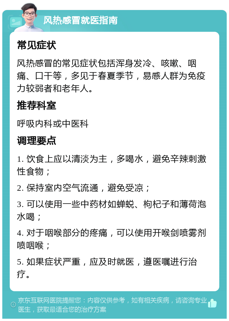 风热感冒就医指南 常见症状 风热感冒的常见症状包括浑身发冷、咳嗽、咽痛、口干等，多见于春夏季节，易感人群为免疫力较弱者和老年人。 推荐科室 呼吸内科或中医科 调理要点 1. 饮食上应以清淡为主，多喝水，避免辛辣刺激性食物； 2. 保持室内空气流通，避免受凉； 3. 可以使用一些中药材如蝉蜕、枸杞子和薄荷泡水喝； 4. 对于咽喉部分的疼痛，可以使用开喉剑喷雾剂喷咽喉； 5. 如果症状严重，应及时就医，遵医嘱进行治疗。