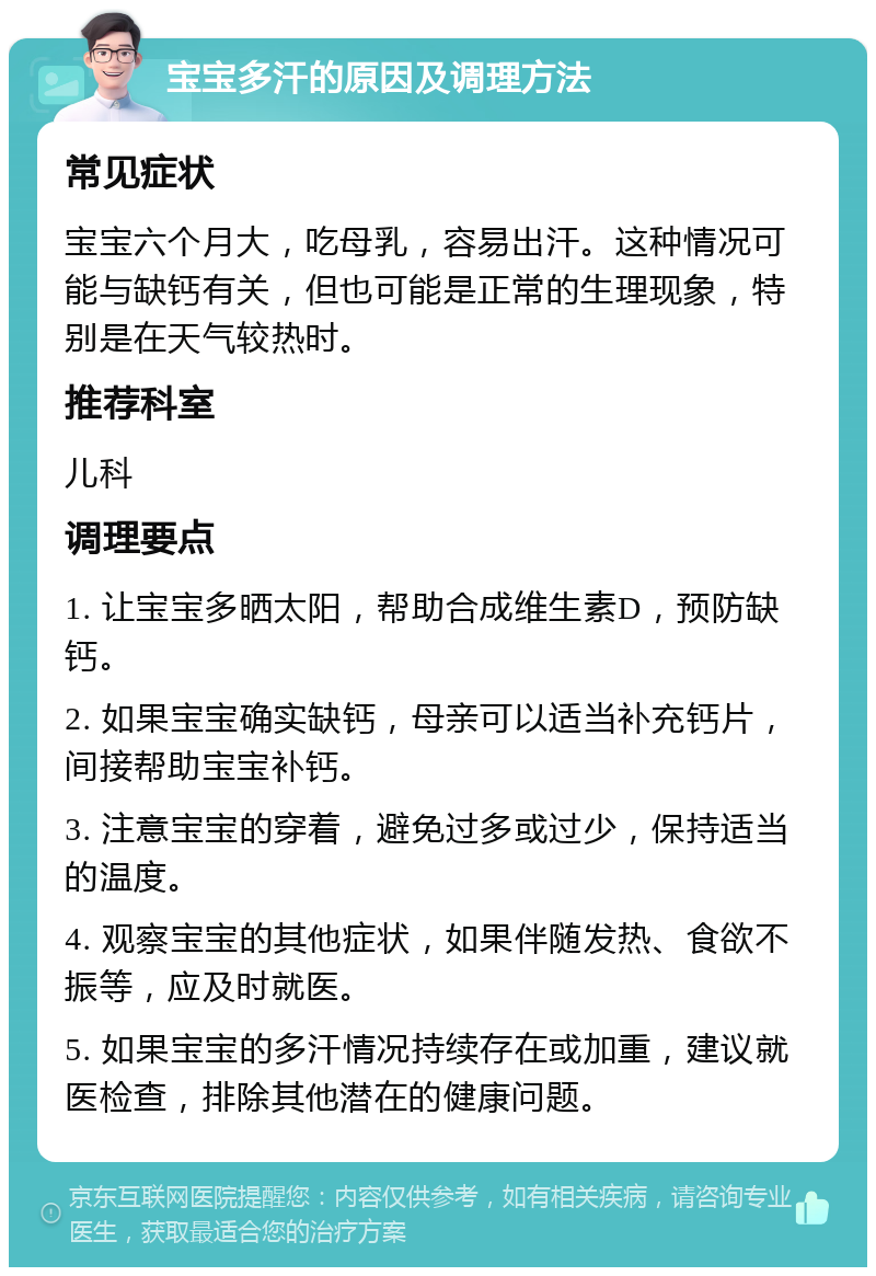 宝宝多汗的原因及调理方法 常见症状 宝宝六个月大，吃母乳，容易出汗。这种情况可能与缺钙有关，但也可能是正常的生理现象，特别是在天气较热时。 推荐科室 儿科 调理要点 1. 让宝宝多晒太阳，帮助合成维生素D，预防缺钙。 2. 如果宝宝确实缺钙，母亲可以适当补充钙片，间接帮助宝宝补钙。 3. 注意宝宝的穿着，避免过多或过少，保持适当的温度。 4. 观察宝宝的其他症状，如果伴随发热、食欲不振等，应及时就医。 5. 如果宝宝的多汗情况持续存在或加重，建议就医检查，排除其他潜在的健康问题。