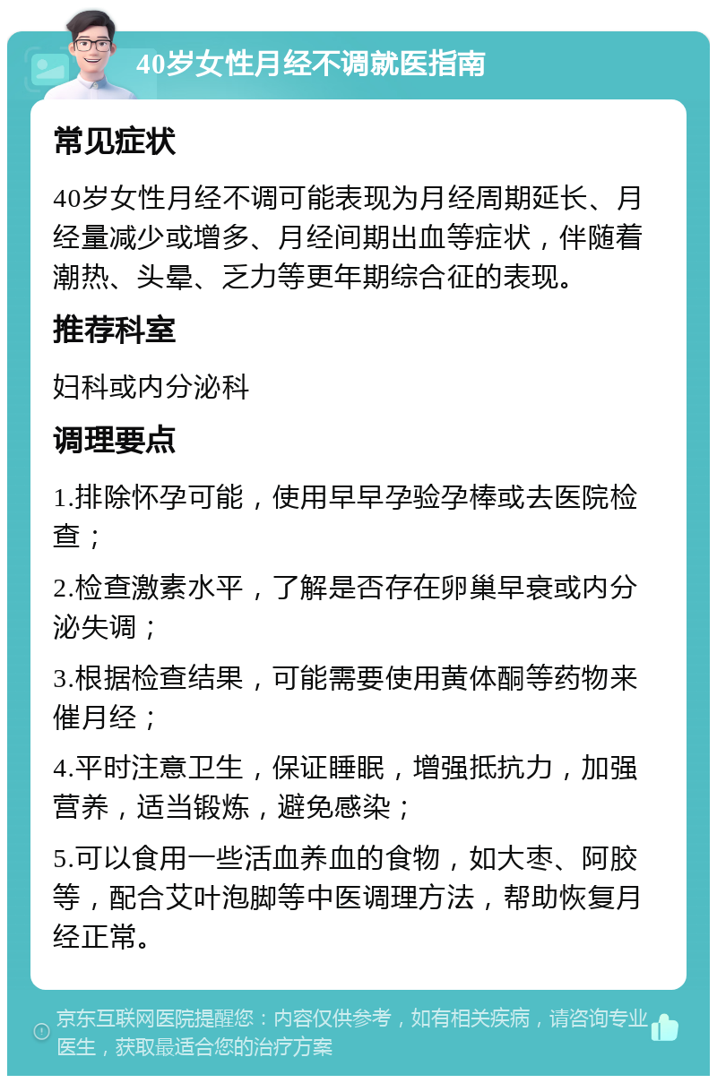 40岁女性月经不调就医指南 常见症状 40岁女性月经不调可能表现为月经周期延长、月经量减少或增多、月经间期出血等症状，伴随着潮热、头晕、乏力等更年期综合征的表现。 推荐科室 妇科或内分泌科 调理要点 1.排除怀孕可能，使用早早孕验孕棒或去医院检查； 2.检查激素水平，了解是否存在卵巢早衰或内分泌失调； 3.根据检查结果，可能需要使用黄体酮等药物来催月经； 4.平时注意卫生，保证睡眠，增强抵抗力，加强营养，适当锻炼，避免感染； 5.可以食用一些活血养血的食物，如大枣、阿胶等，配合艾叶泡脚等中医调理方法，帮助恢复月经正常。