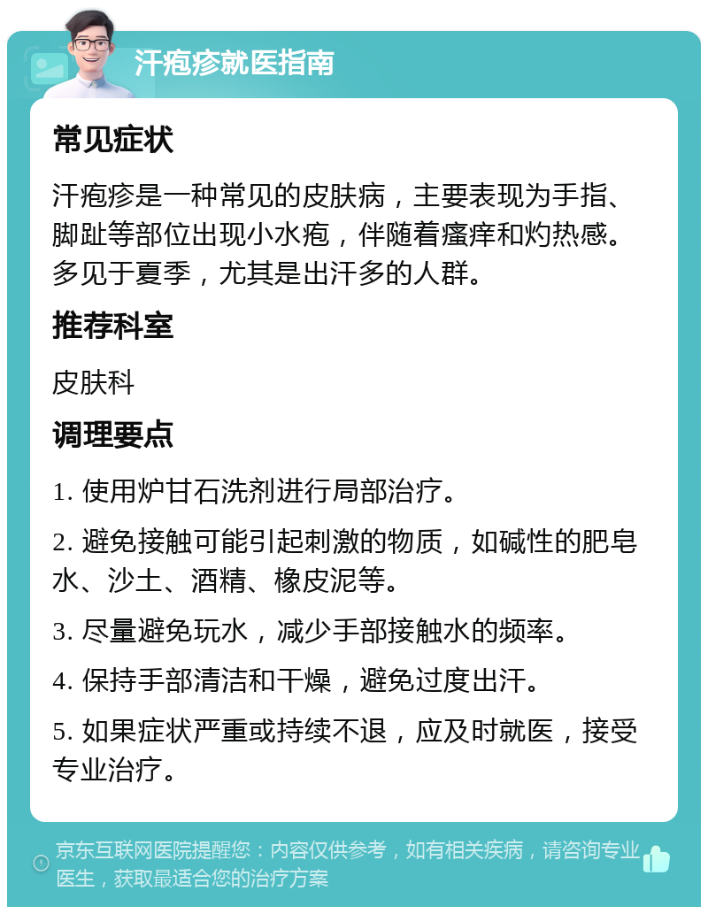 汗疱疹就医指南 常见症状 汗疱疹是一种常见的皮肤病，主要表现为手指、脚趾等部位出现小水疱，伴随着瘙痒和灼热感。多见于夏季，尤其是出汗多的人群。 推荐科室 皮肤科 调理要点 1. 使用炉甘石洗剂进行局部治疗。 2. 避免接触可能引起刺激的物质，如碱性的肥皂水、沙土、酒精、橡皮泥等。 3. 尽量避免玩水，减少手部接触水的频率。 4. 保持手部清洁和干燥，避免过度出汗。 5. 如果症状严重或持续不退，应及时就医，接受专业治疗。