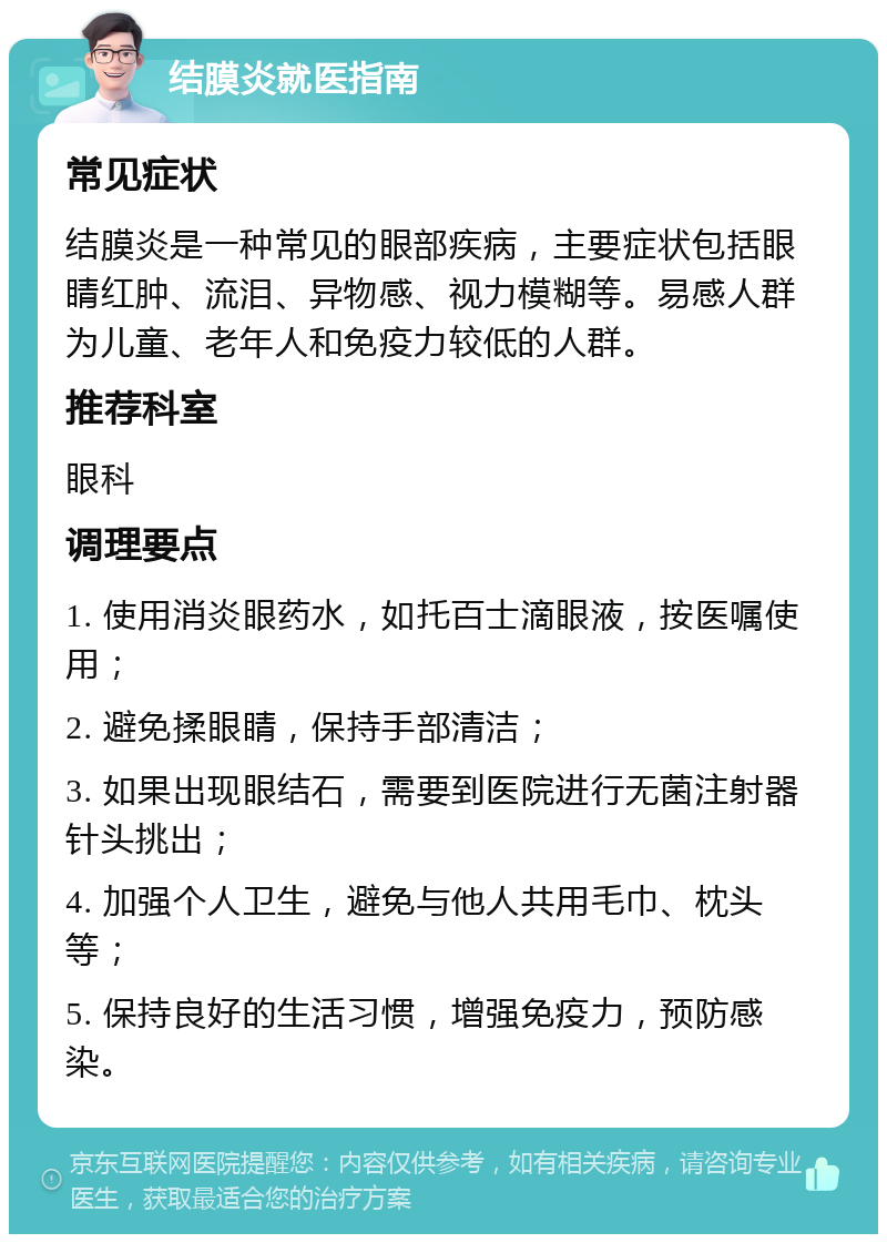 结膜炎就医指南 常见症状 结膜炎是一种常见的眼部疾病，主要症状包括眼睛红肿、流泪、异物感、视力模糊等。易感人群为儿童、老年人和免疫力较低的人群。 推荐科室 眼科 调理要点 1. 使用消炎眼药水，如托百士滴眼液，按医嘱使用； 2. 避免揉眼睛，保持手部清洁； 3. 如果出现眼结石，需要到医院进行无菌注射器针头挑出； 4. 加强个人卫生，避免与他人共用毛巾、枕头等； 5. 保持良好的生活习惯，增强免疫力，预防感染。