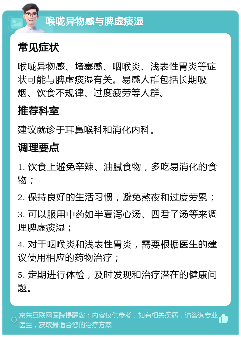 喉咙异物感与脾虚痰湿 常见症状 喉咙异物感、堵塞感、咽喉炎、浅表性胃炎等症状可能与脾虚痰湿有关。易感人群包括长期吸烟、饮食不规律、过度疲劳等人群。 推荐科室 建议就诊于耳鼻喉科和消化内科。 调理要点 1. 饮食上避免辛辣、油腻食物，多吃易消化的食物； 2. 保持良好的生活习惯，避免熬夜和过度劳累； 3. 可以服用中药如半夏泻心汤、四君子汤等来调理脾虚痰湿； 4. 对于咽喉炎和浅表性胃炎，需要根据医生的建议使用相应的药物治疗； 5. 定期进行体检，及时发现和治疗潜在的健康问题。