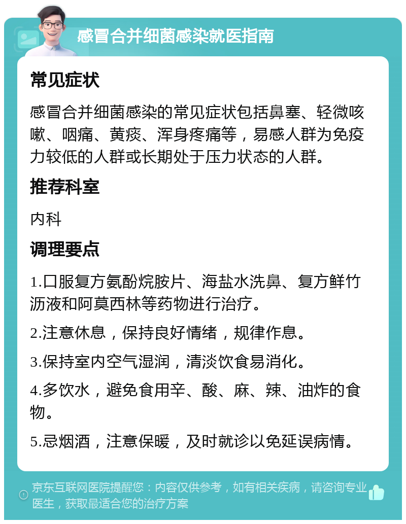 感冒合并细菌感染就医指南 常见症状 感冒合并细菌感染的常见症状包括鼻塞、轻微咳嗽、咽痛、黄痰、浑身疼痛等，易感人群为免疫力较低的人群或长期处于压力状态的人群。 推荐科室 内科 调理要点 1.口服复方氨酚烷胺片、海盐水洗鼻、复方鲜竹沥液和阿莫西林等药物进行治疗。 2.注意休息，保持良好情绪，规律作息。 3.保持室内空气湿润，清淡饮食易消化。 4.多饮水，避免食用辛、酸、麻、辣、油炸的食物。 5.忌烟酒，注意保暖，及时就诊以免延误病情。