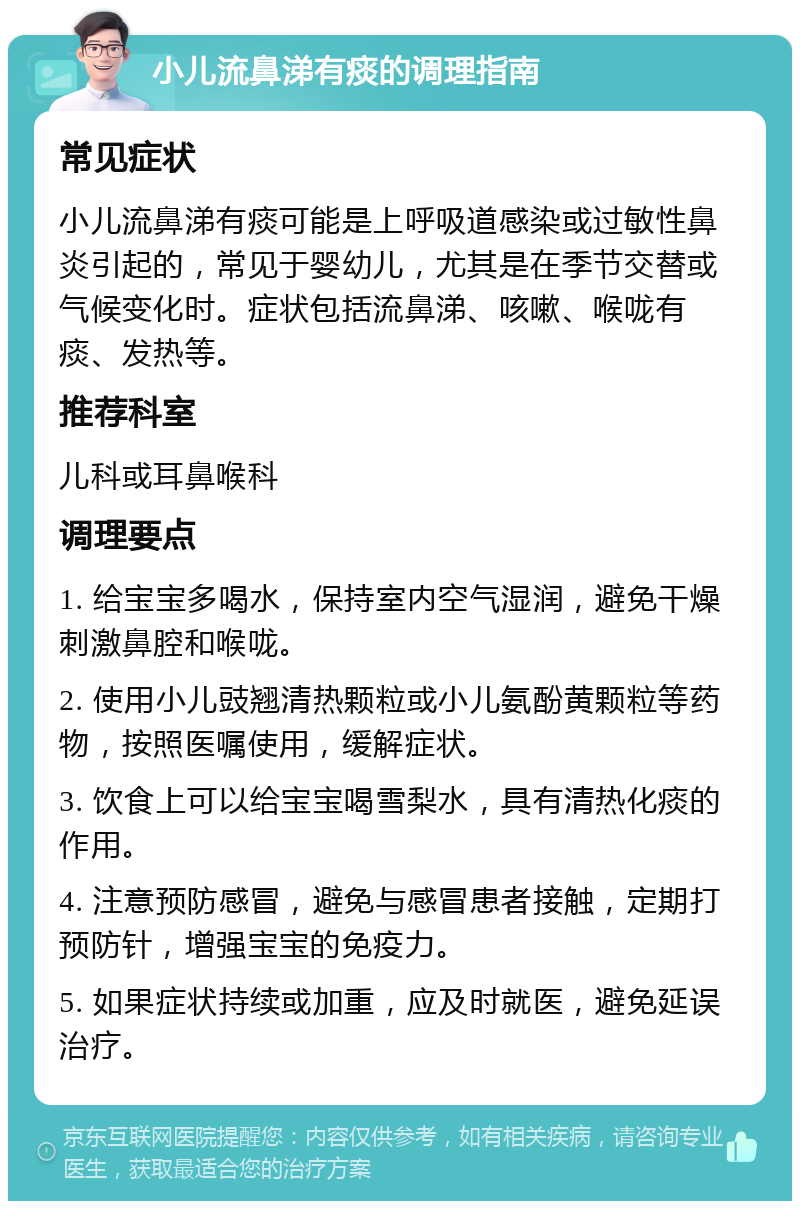 小儿流鼻涕有痰的调理指南 常见症状 小儿流鼻涕有痰可能是上呼吸道感染或过敏性鼻炎引起的，常见于婴幼儿，尤其是在季节交替或气候变化时。症状包括流鼻涕、咳嗽、喉咙有痰、发热等。 推荐科室 儿科或耳鼻喉科 调理要点 1. 给宝宝多喝水，保持室内空气湿润，避免干燥刺激鼻腔和喉咙。 2. 使用小儿豉翘清热颗粒或小儿氨酚黄颗粒等药物，按照医嘱使用，缓解症状。 3. 饮食上可以给宝宝喝雪梨水，具有清热化痰的作用。 4. 注意预防感冒，避免与感冒患者接触，定期打预防针，增强宝宝的免疫力。 5. 如果症状持续或加重，应及时就医，避免延误治疗。