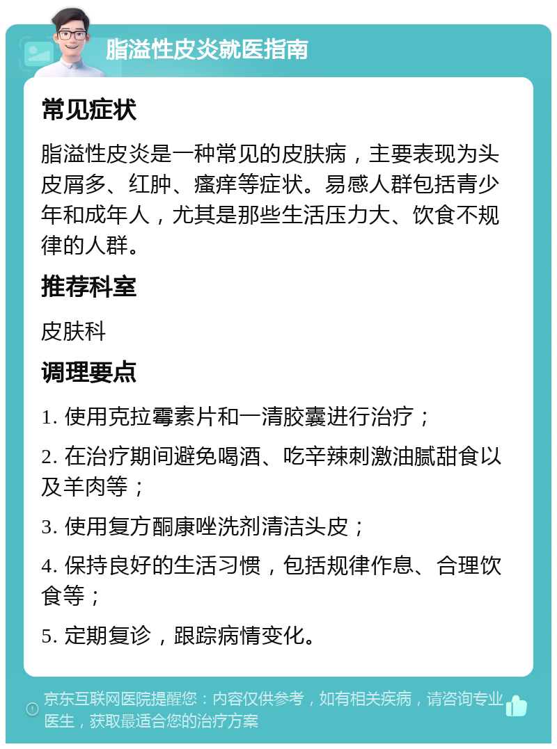 脂溢性皮炎就医指南 常见症状 脂溢性皮炎是一种常见的皮肤病，主要表现为头皮屑多、红肿、瘙痒等症状。易感人群包括青少年和成年人，尤其是那些生活压力大、饮食不规律的人群。 推荐科室 皮肤科 调理要点 1. 使用克拉霉素片和一清胶囊进行治疗； 2. 在治疗期间避免喝酒、吃辛辣刺激油腻甜食以及羊肉等； 3. 使用复方酮康唑洗剂清洁头皮； 4. 保持良好的生活习惯，包括规律作息、合理饮食等； 5. 定期复诊，跟踪病情变化。