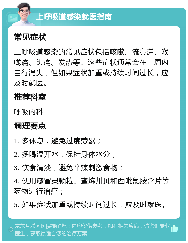 上呼吸道感染就医指南 常见症状 上呼吸道感染的常见症状包括咳嗽、流鼻涕、喉咙痛、头痛、发热等。这些症状通常会在一周内自行消失，但如果症状加重或持续时间过长，应及时就医。 推荐科室 呼吸内科 调理要点 1. 多休息，避免过度劳累； 2. 多喝温开水，保持身体水分； 3. 饮食清淡，避免辛辣刺激食物； 4. 使用感冒灵颗粒、蜜炼川贝和西吡氯胺含片等药物进行治疗； 5. 如果症状加重或持续时间过长，应及时就医。