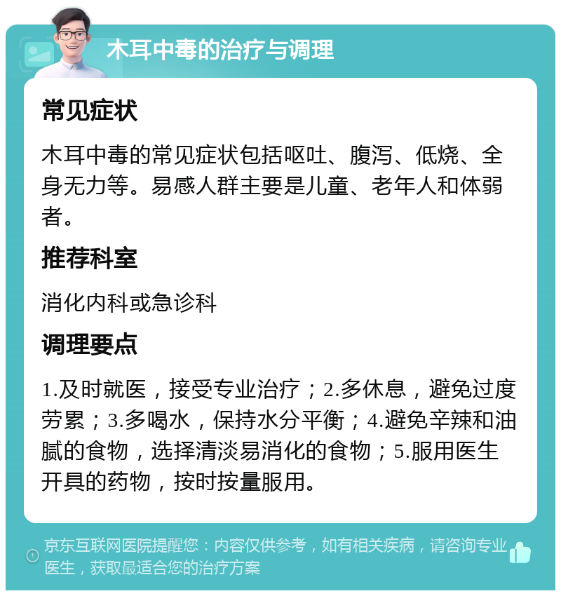 木耳中毒的治疗与调理 常见症状 木耳中毒的常见症状包括呕吐、腹泻、低烧、全身无力等。易感人群主要是儿童、老年人和体弱者。 推荐科室 消化内科或急诊科 调理要点 1.及时就医，接受专业治疗；2.多休息，避免过度劳累；3.多喝水，保持水分平衡；4.避免辛辣和油腻的食物，选择清淡易消化的食物；5.服用医生开具的药物，按时按量服用。