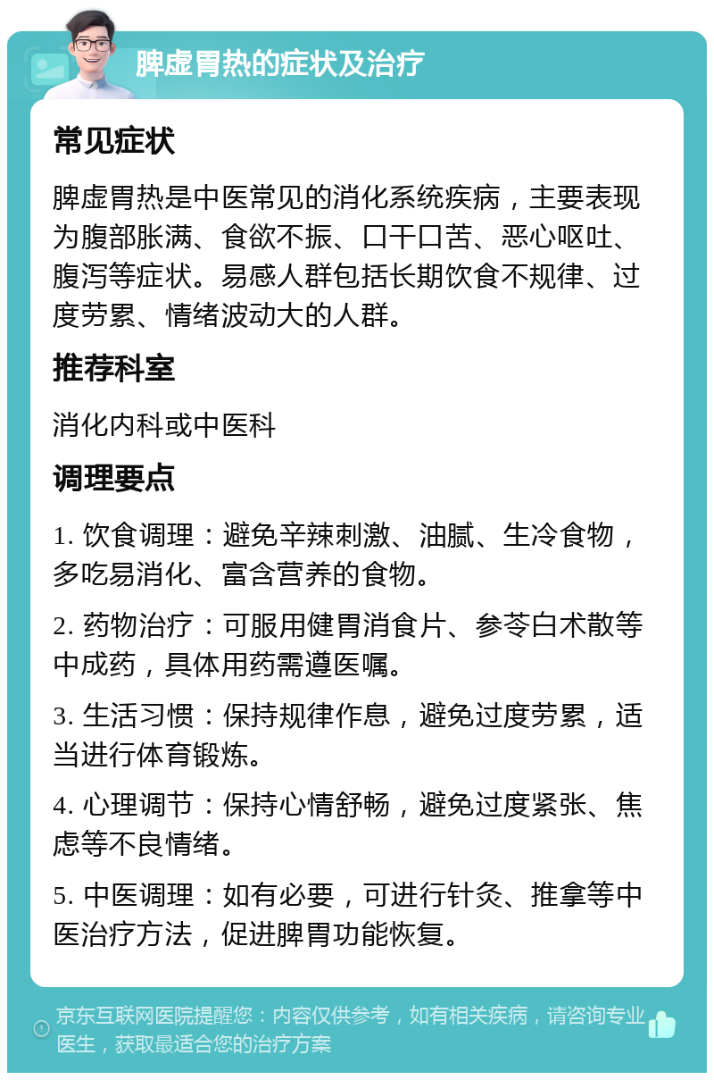 脾虚胃热的症状及治疗 常见症状 脾虚胃热是中医常见的消化系统疾病，主要表现为腹部胀满、食欲不振、口干口苦、恶心呕吐、腹泻等症状。易感人群包括长期饮食不规律、过度劳累、情绪波动大的人群。 推荐科室 消化内科或中医科 调理要点 1. 饮食调理：避免辛辣刺激、油腻、生冷食物，多吃易消化、富含营养的食物。 2. 药物治疗：可服用健胃消食片、参苓白术散等中成药，具体用药需遵医嘱。 3. 生活习惯：保持规律作息，避免过度劳累，适当进行体育锻炼。 4. 心理调节：保持心情舒畅，避免过度紧张、焦虑等不良情绪。 5. 中医调理：如有必要，可进行针灸、推拿等中医治疗方法，促进脾胃功能恢复。