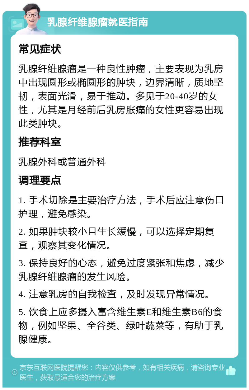 乳腺纤维腺瘤就医指南 常见症状 乳腺纤维腺瘤是一种良性肿瘤，主要表现为乳房中出现圆形或椭圆形的肿块，边界清晰，质地坚韧，表面光滑，易于推动。多见于20-40岁的女性，尤其是月经前后乳房胀痛的女性更容易出现此类肿块。 推荐科室 乳腺外科或普通外科 调理要点 1. 手术切除是主要治疗方法，手术后应注意伤口护理，避免感染。 2. 如果肿块较小且生长缓慢，可以选择定期复查，观察其变化情况。 3. 保持良好的心态，避免过度紧张和焦虑，减少乳腺纤维腺瘤的发生风险。 4. 注意乳房的自我检查，及时发现异常情况。 5. 饮食上应多摄入富含维生素E和维生素B6的食物，例如坚果、全谷类、绿叶蔬菜等，有助于乳腺健康。