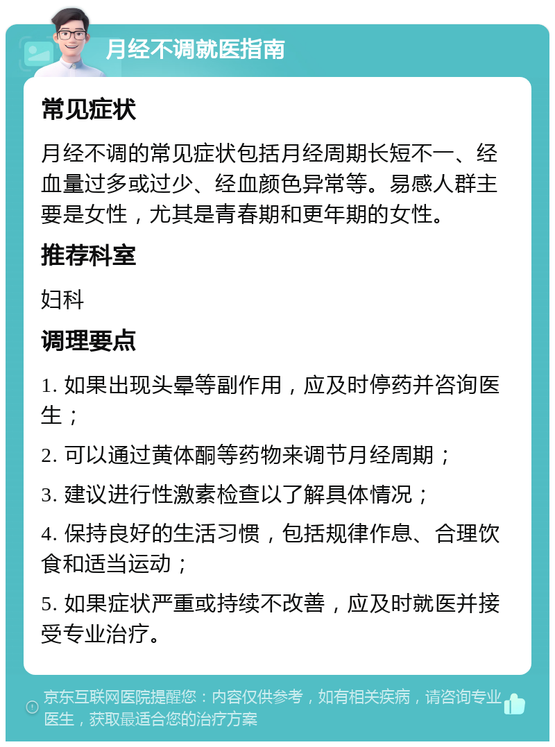 月经不调就医指南 常见症状 月经不调的常见症状包括月经周期长短不一、经血量过多或过少、经血颜色异常等。易感人群主要是女性，尤其是青春期和更年期的女性。 推荐科室 妇科 调理要点 1. 如果出现头晕等副作用，应及时停药并咨询医生； 2. 可以通过黄体酮等药物来调节月经周期； 3. 建议进行性激素检查以了解具体情况； 4. 保持良好的生活习惯，包括规律作息、合理饮食和适当运动； 5. 如果症状严重或持续不改善，应及时就医并接受专业治疗。