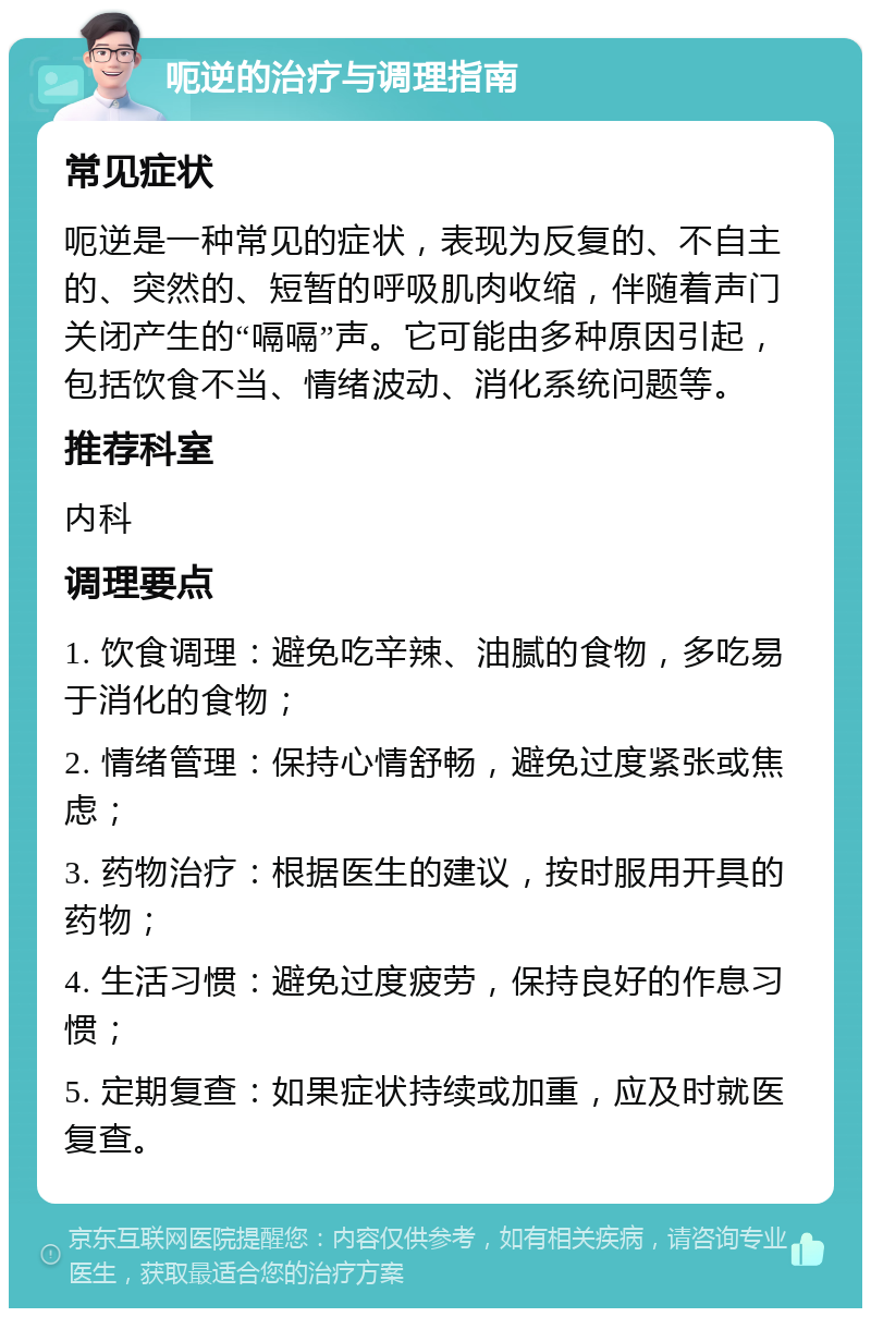 呃逆的治疗与调理指南 常见症状 呃逆是一种常见的症状，表现为反复的、不自主的、突然的、短暂的呼吸肌肉收缩，伴随着声门关闭产生的“嗝嗝”声。它可能由多种原因引起，包括饮食不当、情绪波动、消化系统问题等。 推荐科室 内科 调理要点 1. 饮食调理：避免吃辛辣、油腻的食物，多吃易于消化的食物； 2. 情绪管理：保持心情舒畅，避免过度紧张或焦虑； 3. 药物治疗：根据医生的建议，按时服用开具的药物； 4. 生活习惯：避免过度疲劳，保持良好的作息习惯； 5. 定期复查：如果症状持续或加重，应及时就医复查。