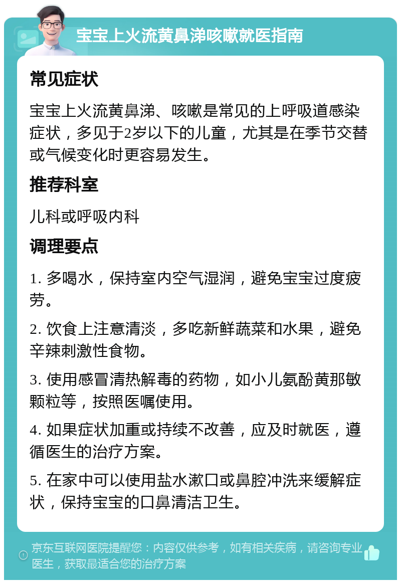 宝宝上火流黄鼻涕咳嗽就医指南 常见症状 宝宝上火流黄鼻涕、咳嗽是常见的上呼吸道感染症状，多见于2岁以下的儿童，尤其是在季节交替或气候变化时更容易发生。 推荐科室 儿科或呼吸内科 调理要点 1. 多喝水，保持室内空气湿润，避免宝宝过度疲劳。 2. 饮食上注意清淡，多吃新鲜蔬菜和水果，避免辛辣刺激性食物。 3. 使用感冒清热解毒的药物，如小儿氨酚黄那敏颗粒等，按照医嘱使用。 4. 如果症状加重或持续不改善，应及时就医，遵循医生的治疗方案。 5. 在家中可以使用盐水漱口或鼻腔冲洗来缓解症状，保持宝宝的口鼻清洁卫生。