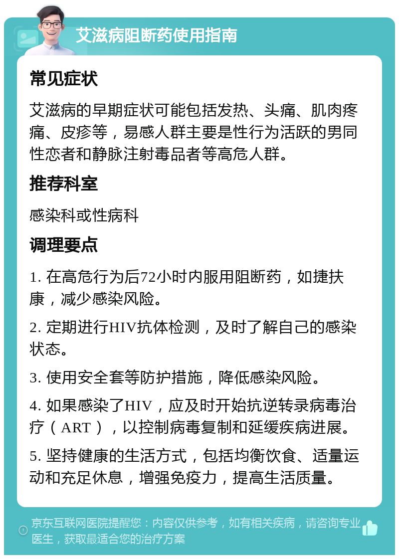 艾滋病阻断药使用指南 常见症状 艾滋病的早期症状可能包括发热、头痛、肌肉疼痛、皮疹等，易感人群主要是性行为活跃的男同性恋者和静脉注射毒品者等高危人群。 推荐科室 感染科或性病科 调理要点 1. 在高危行为后72小时内服用阻断药，如捷扶康，减少感染风险。 2. 定期进行HIV抗体检测，及时了解自己的感染状态。 3. 使用安全套等防护措施，降低感染风险。 4. 如果感染了HIV，应及时开始抗逆转录病毒治疗（ART），以控制病毒复制和延缓疾病进展。 5. 坚持健康的生活方式，包括均衡饮食、适量运动和充足休息，增强免疫力，提高生活质量。