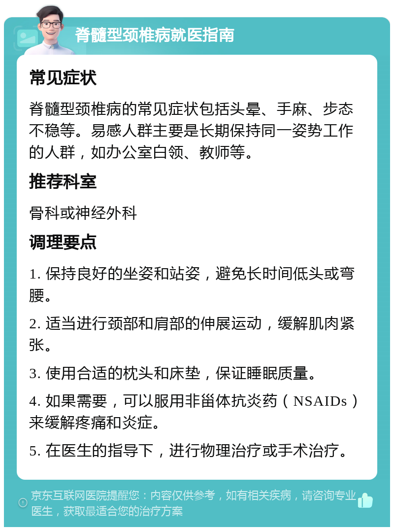 脊髓型颈椎病就医指南 常见症状 脊髓型颈椎病的常见症状包括头晕、手麻、步态不稳等。易感人群主要是长期保持同一姿势工作的人群，如办公室白领、教师等。 推荐科室 骨科或神经外科 调理要点 1. 保持良好的坐姿和站姿，避免长时间低头或弯腰。 2. 适当进行颈部和肩部的伸展运动，缓解肌肉紧张。 3. 使用合适的枕头和床垫，保证睡眠质量。 4. 如果需要，可以服用非甾体抗炎药（NSAIDs）来缓解疼痛和炎症。 5. 在医生的指导下，进行物理治疗或手术治疗。