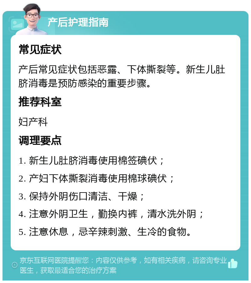 产后护理指南 常见症状 产后常见症状包括恶露、下体撕裂等。新生儿肚脐消毒是预防感染的重要步骤。 推荐科室 妇产科 调理要点 1. 新生儿肚脐消毒使用棉签碘伏； 2. 产妇下体撕裂消毒使用棉球碘伏； 3. 保持外阴伤口清洁、干燥； 4. 注意外阴卫生，勤换内裤，清水洗外阴； 5. 注意休息，忌辛辣刺激、生冷的食物。