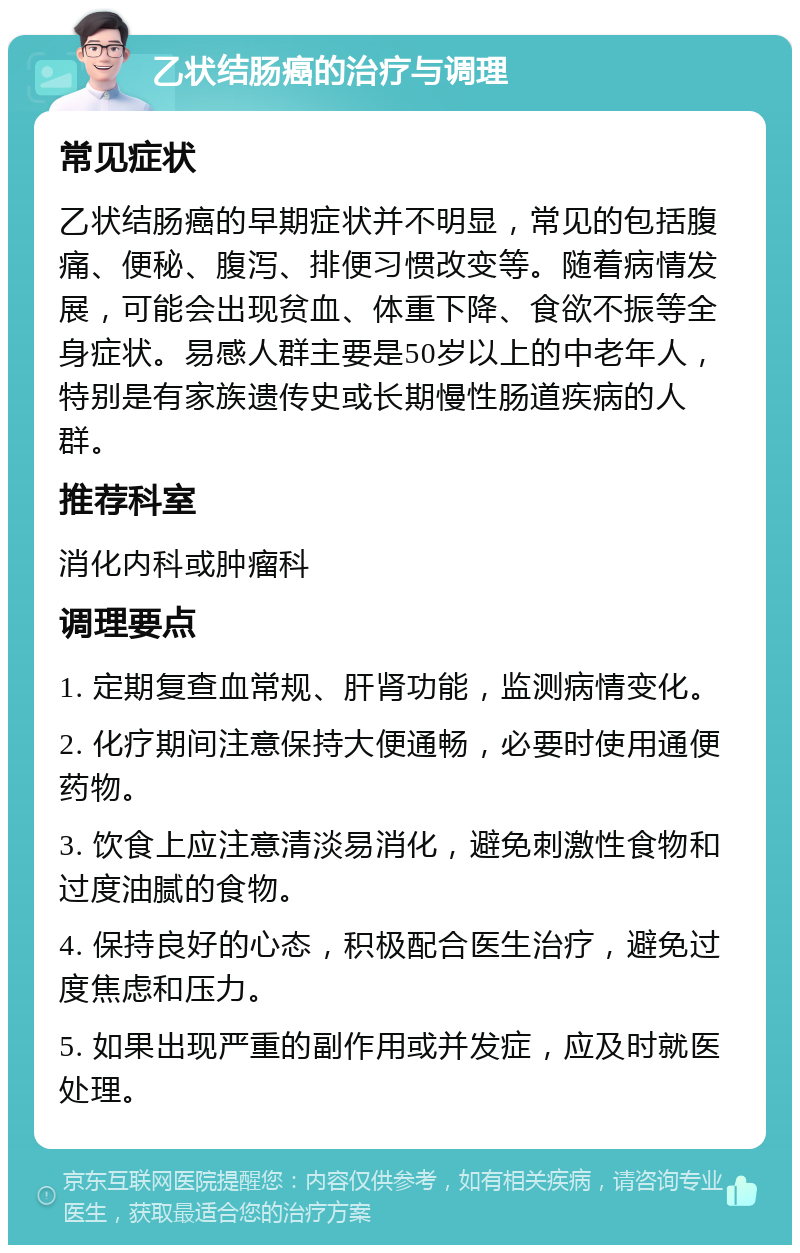 乙状结肠癌的治疗与调理 常见症状 乙状结肠癌的早期症状并不明显，常见的包括腹痛、便秘、腹泻、排便习惯改变等。随着病情发展，可能会出现贫血、体重下降、食欲不振等全身症状。易感人群主要是50岁以上的中老年人，特别是有家族遗传史或长期慢性肠道疾病的人群。 推荐科室 消化内科或肿瘤科 调理要点 1. 定期复查血常规、肝肾功能，监测病情变化。 2. 化疗期间注意保持大便通畅，必要时使用通便药物。 3. 饮食上应注意清淡易消化，避免刺激性食物和过度油腻的食物。 4. 保持良好的心态，积极配合医生治疗，避免过度焦虑和压力。 5. 如果出现严重的副作用或并发症，应及时就医处理。