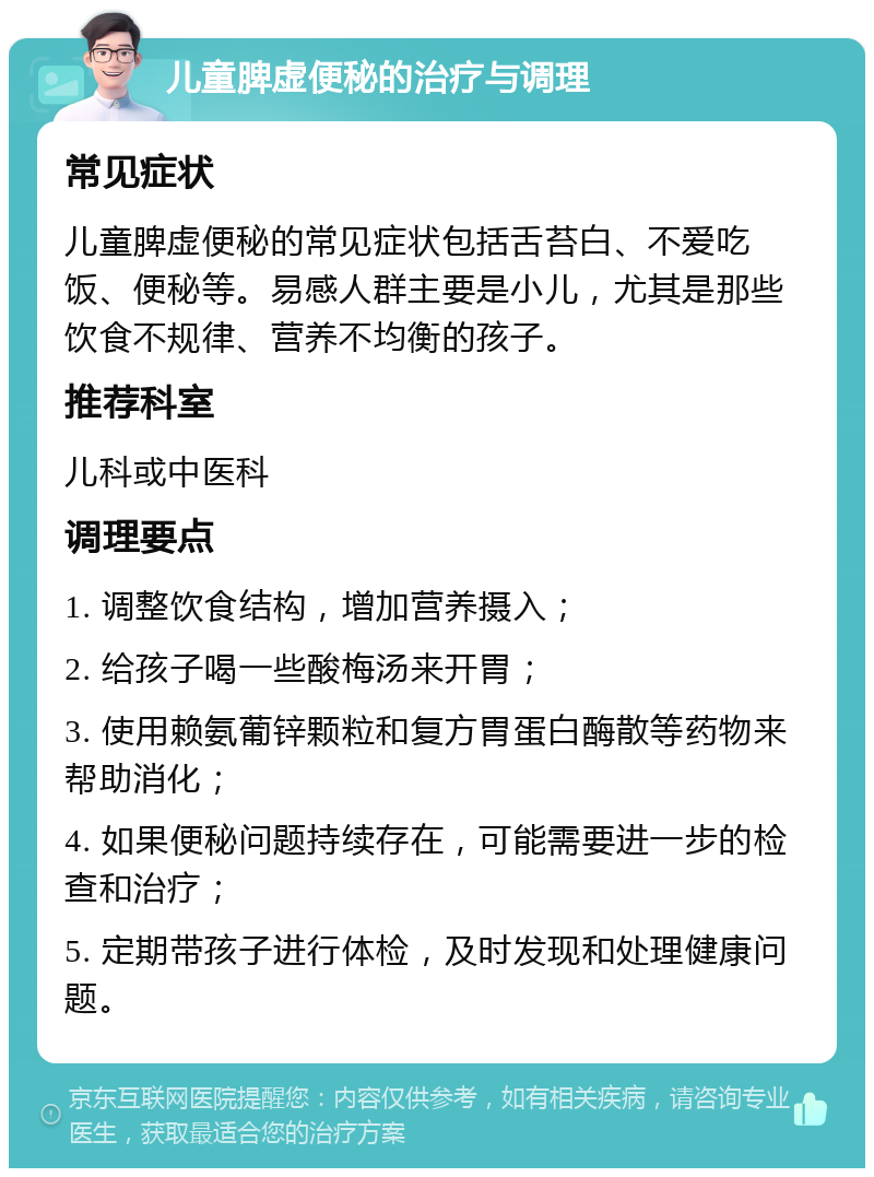 儿童脾虚便秘的治疗与调理 常见症状 儿童脾虚便秘的常见症状包括舌苔白、不爱吃饭、便秘等。易感人群主要是小儿，尤其是那些饮食不规律、营养不均衡的孩子。 推荐科室 儿科或中医科 调理要点 1. 调整饮食结构，增加营养摄入； 2. 给孩子喝一些酸梅汤来开胃； 3. 使用赖氨葡锌颗粒和复方胃蛋白酶散等药物来帮助消化； 4. 如果便秘问题持续存在，可能需要进一步的检查和治疗； 5. 定期带孩子进行体检，及时发现和处理健康问题。