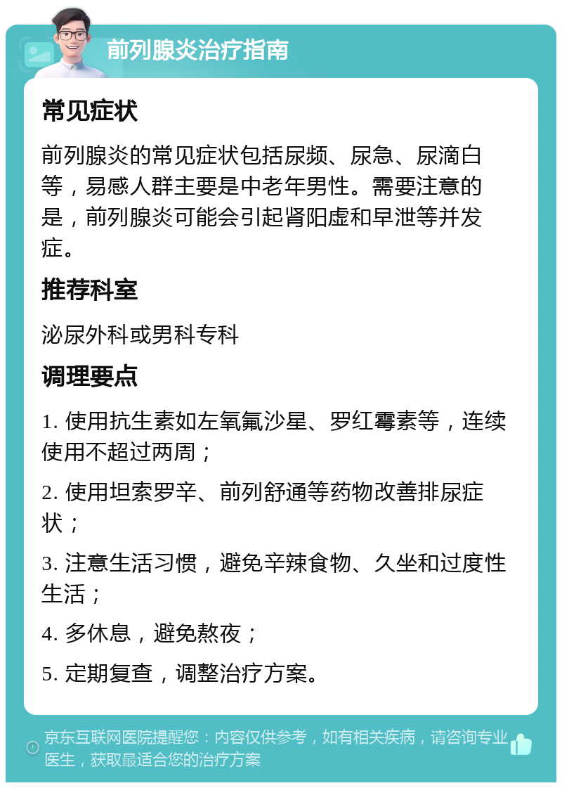 前列腺炎治疗指南 常见症状 前列腺炎的常见症状包括尿频、尿急、尿滴白等，易感人群主要是中老年男性。需要注意的是，前列腺炎可能会引起肾阳虚和早泄等并发症。 推荐科室 泌尿外科或男科专科 调理要点 1. 使用抗生素如左氧氟沙星、罗红霉素等，连续使用不超过两周； 2. 使用坦索罗辛、前列舒通等药物改善排尿症状； 3. 注意生活习惯，避免辛辣食物、久坐和过度性生活； 4. 多休息，避免熬夜； 5. 定期复查，调整治疗方案。