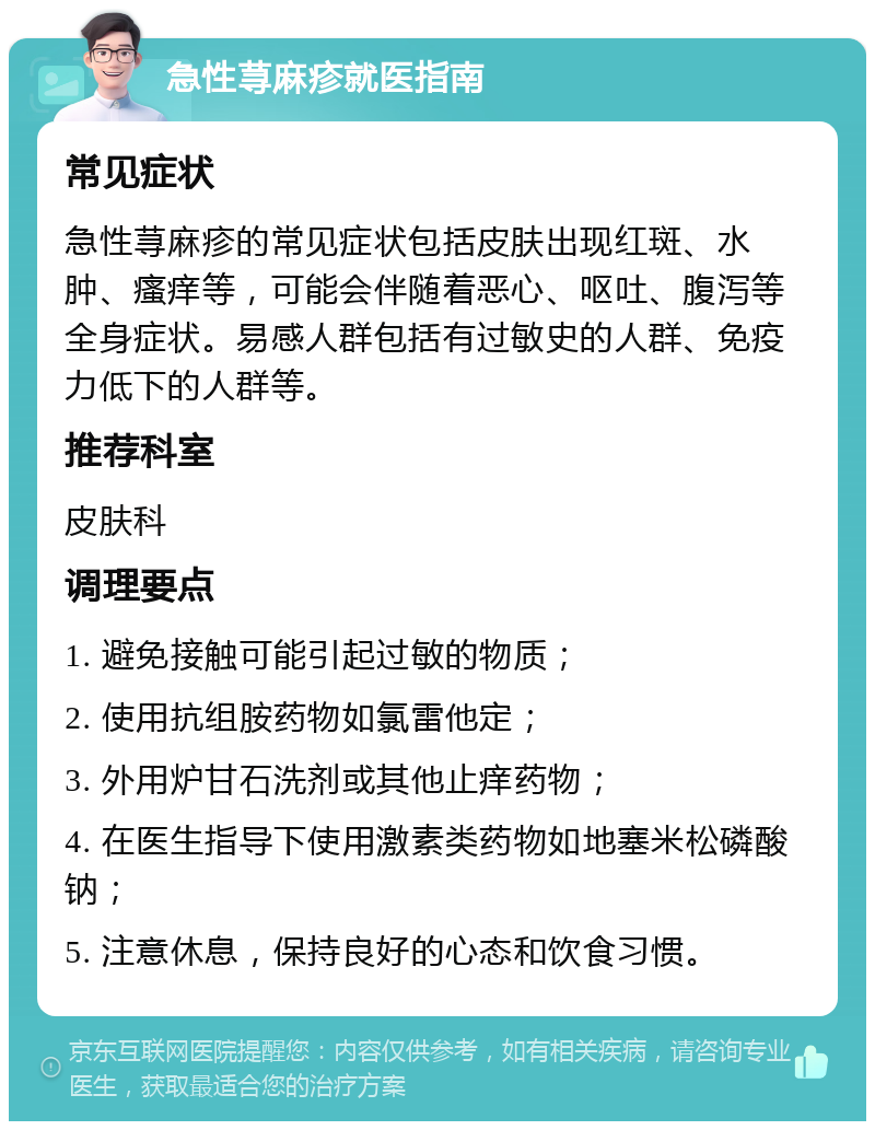 急性荨麻疹就医指南 常见症状 急性荨麻疹的常见症状包括皮肤出现红斑、水肿、瘙痒等，可能会伴随着恶心、呕吐、腹泻等全身症状。易感人群包括有过敏史的人群、免疫力低下的人群等。 推荐科室 皮肤科 调理要点 1. 避免接触可能引起过敏的物质； 2. 使用抗组胺药物如氯雷他定； 3. 外用炉甘石洗剂或其他止痒药物； 4. 在医生指导下使用激素类药物如地塞米松磷酸钠； 5. 注意休息，保持良好的心态和饮食习惯。