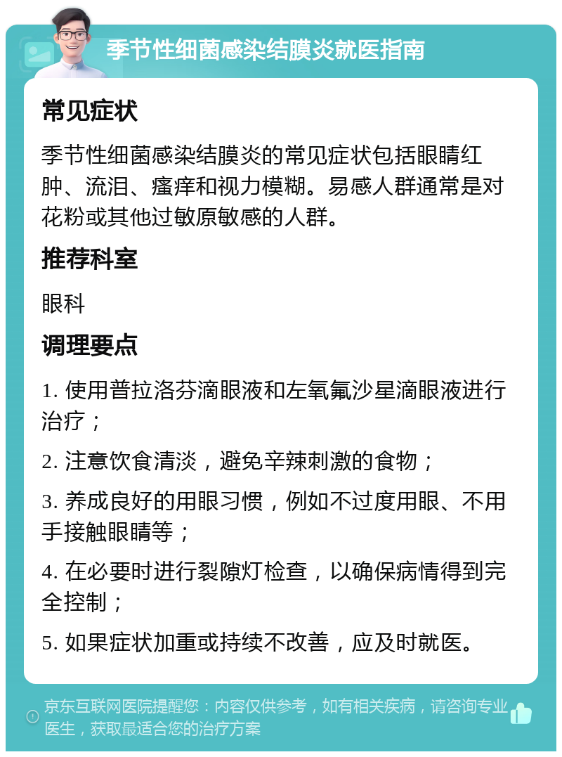 季节性细菌感染结膜炎就医指南 常见症状 季节性细菌感染结膜炎的常见症状包括眼睛红肿、流泪、瘙痒和视力模糊。易感人群通常是对花粉或其他过敏原敏感的人群。 推荐科室 眼科 调理要点 1. 使用普拉洛芬滴眼液和左氧氟沙星滴眼液进行治疗； 2. 注意饮食清淡，避免辛辣刺激的食物； 3. 养成良好的用眼习惯，例如不过度用眼、不用手接触眼睛等； 4. 在必要时进行裂隙灯检查，以确保病情得到完全控制； 5. 如果症状加重或持续不改善，应及时就医。