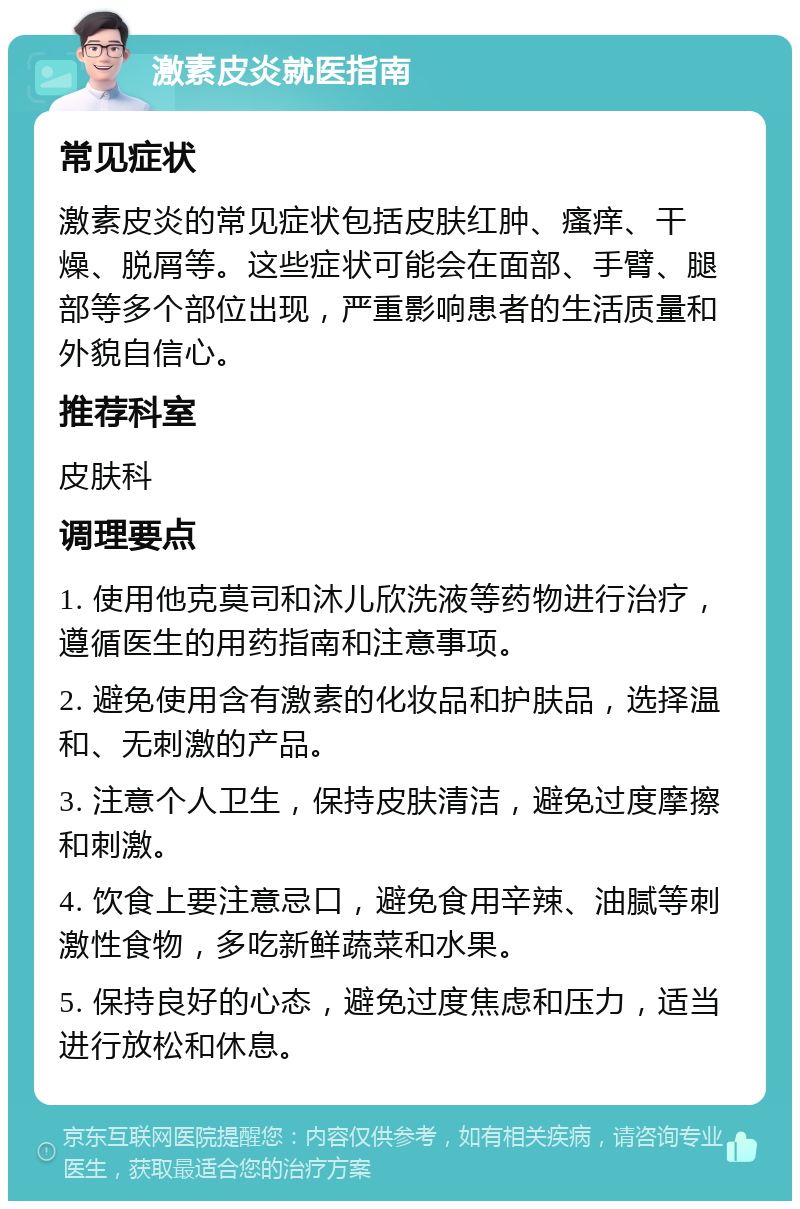 激素皮炎就医指南 常见症状 激素皮炎的常见症状包括皮肤红肿、瘙痒、干燥、脱屑等。这些症状可能会在面部、手臂、腿部等多个部位出现，严重影响患者的生活质量和外貌自信心。 推荐科室 皮肤科 调理要点 1. 使用他克莫司和沐儿欣洗液等药物进行治疗，遵循医生的用药指南和注意事项。 2. 避免使用含有激素的化妆品和护肤品，选择温和、无刺激的产品。 3. 注意个人卫生，保持皮肤清洁，避免过度摩擦和刺激。 4. 饮食上要注意忌口，避免食用辛辣、油腻等刺激性食物，多吃新鲜蔬菜和水果。 5. 保持良好的心态，避免过度焦虑和压力，适当进行放松和休息。