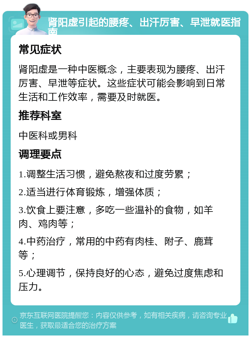 肾阳虚引起的腰疼、出汗厉害、早泄就医指南 常见症状 肾阳虚是一种中医概念，主要表现为腰疼、出汗厉害、早泄等症状。这些症状可能会影响到日常生活和工作效率，需要及时就医。 推荐科室 中医科或男科 调理要点 1.调整生活习惯，避免熬夜和过度劳累； 2.适当进行体育锻炼，增强体质； 3.饮食上要注意，多吃一些温补的食物，如羊肉、鸡肉等； 4.中药治疗，常用的中药有肉桂、附子、鹿茸等； 5.心理调节，保持良好的心态，避免过度焦虑和压力。