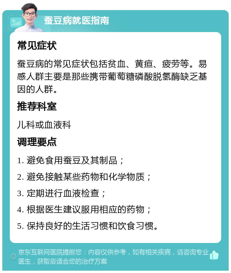 蚕豆病就医指南 常见症状 蚕豆病的常见症状包括贫血、黄疸、疲劳等。易感人群主要是那些携带葡萄糖磷酸脱氢酶缺乏基因的人群。 推荐科室 儿科或血液科 调理要点 1. 避免食用蚕豆及其制品； 2. 避免接触某些药物和化学物质； 3. 定期进行血液检查； 4. 根据医生建议服用相应的药物； 5. 保持良好的生活习惯和饮食习惯。