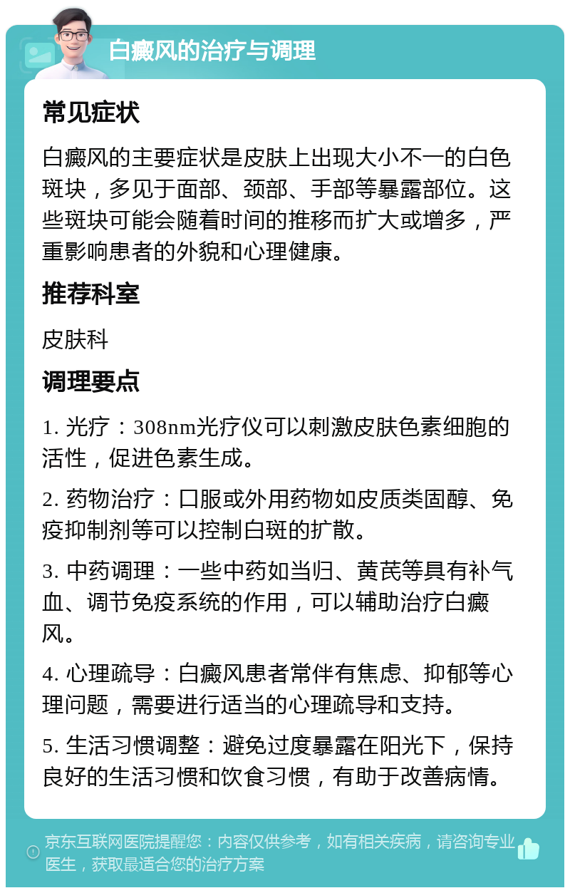 白癜风的治疗与调理 常见症状 白癜风的主要症状是皮肤上出现大小不一的白色斑块，多见于面部、颈部、手部等暴露部位。这些斑块可能会随着时间的推移而扩大或增多，严重影响患者的外貌和心理健康。 推荐科室 皮肤科 调理要点 1. 光疗：308nm光疗仪可以刺激皮肤色素细胞的活性，促进色素生成。 2. 药物治疗：口服或外用药物如皮质类固醇、免疫抑制剂等可以控制白斑的扩散。 3. 中药调理：一些中药如当归、黄芪等具有补气血、调节免疫系统的作用，可以辅助治疗白癜风。 4. 心理疏导：白癜风患者常伴有焦虑、抑郁等心理问题，需要进行适当的心理疏导和支持。 5. 生活习惯调整：避免过度暴露在阳光下，保持良好的生活习惯和饮食习惯，有助于改善病情。