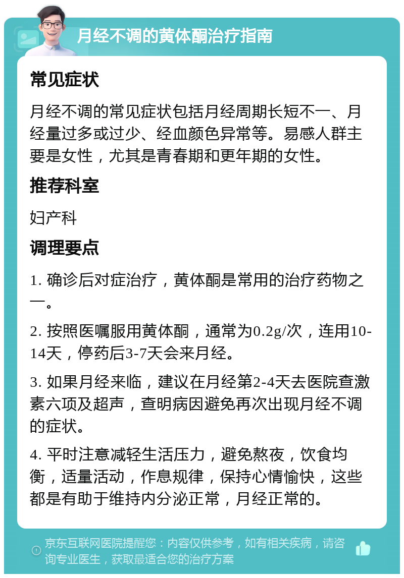 月经不调的黄体酮治疗指南 常见症状 月经不调的常见症状包括月经周期长短不一、月经量过多或过少、经血颜色异常等。易感人群主要是女性，尤其是青春期和更年期的女性。 推荐科室 妇产科 调理要点 1. 确诊后对症治疗，黄体酮是常用的治疗药物之一。 2. 按照医嘱服用黄体酮，通常为0.2g/次，连用10-14天，停药后3-7天会来月经。 3. 如果月经来临，建议在月经第2-4天去医院查激素六项及超声，查明病因避免再次出现月经不调的症状。 4. 平时注意减轻生活压力，避免熬夜，饮食均衡，适量活动，作息规律，保持心情愉快，这些都是有助于维持内分泌正常，月经正常的。