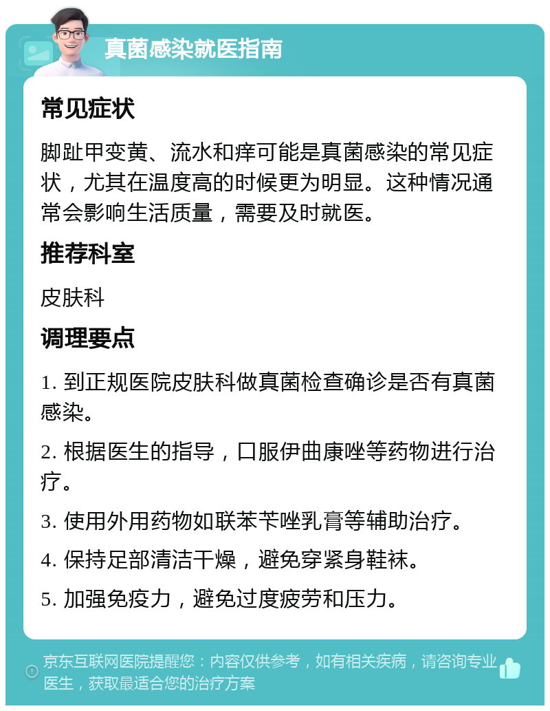 真菌感染就医指南 常见症状 脚趾甲变黄、流水和痒可能是真菌感染的常见症状，尤其在温度高的时候更为明显。这种情况通常会影响生活质量，需要及时就医。 推荐科室 皮肤科 调理要点 1. 到正规医院皮肤科做真菌检查确诊是否有真菌感染。 2. 根据医生的指导，口服伊曲康唑等药物进行治疗。 3. 使用外用药物如联苯苄唑乳膏等辅助治疗。 4. 保持足部清洁干燥，避免穿紧身鞋袜。 5. 加强免疫力，避免过度疲劳和压力。