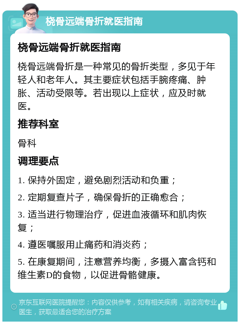 桡骨远端骨折就医指南 桡骨远端骨折就医指南 桡骨远端骨折是一种常见的骨折类型，多见于年轻人和老年人。其主要症状包括手腕疼痛、肿胀、活动受限等。若出现以上症状，应及时就医。 推荐科室 骨科 调理要点 1. 保持外固定，避免剧烈活动和负重； 2. 定期复查片子，确保骨折的正确愈合； 3. 适当进行物理治疗，促进血液循环和肌肉恢复； 4. 遵医嘱服用止痛药和消炎药； 5. 在康复期间，注意营养均衡，多摄入富含钙和维生素D的食物，以促进骨骼健康。