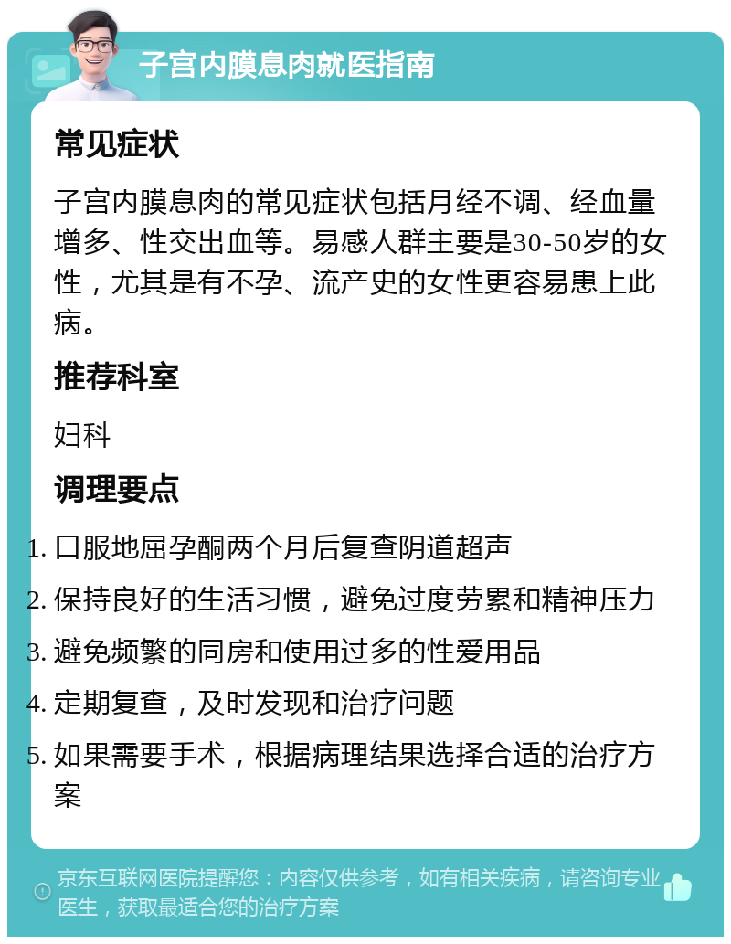 子宫内膜息肉就医指南 常见症状 子宫内膜息肉的常见症状包括月经不调、经血量增多、性交出血等。易感人群主要是30-50岁的女性，尤其是有不孕、流产史的女性更容易患上此病。 推荐科室 妇科 调理要点 口服地屈孕酮两个月后复查阴道超声 保持良好的生活习惯，避免过度劳累和精神压力 避免频繁的同房和使用过多的性爱用品 定期复查，及时发现和治疗问题 如果需要手术，根据病理结果选择合适的治疗方案