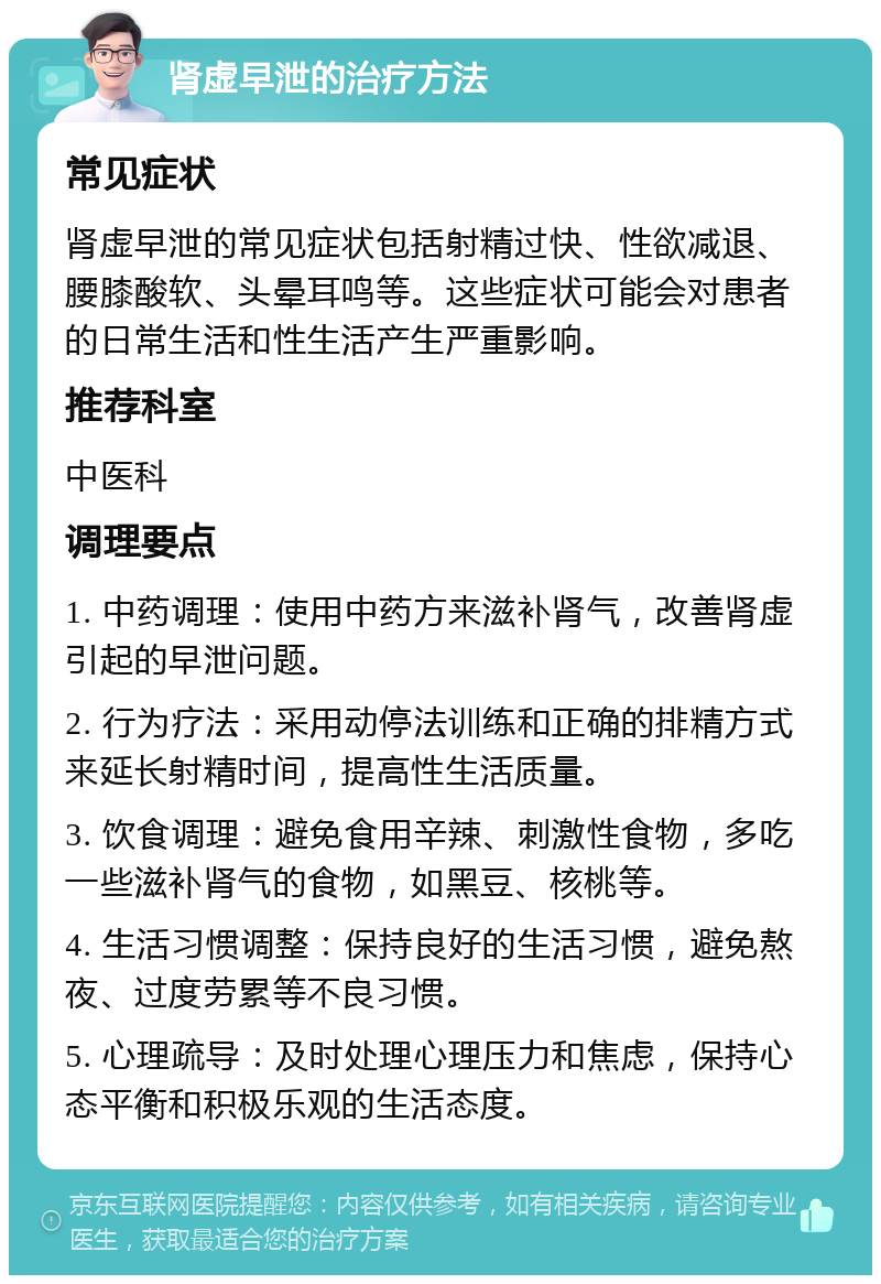 肾虚早泄的治疗方法 常见症状 肾虚早泄的常见症状包括射精过快、性欲减退、腰膝酸软、头晕耳鸣等。这些症状可能会对患者的日常生活和性生活产生严重影响。 推荐科室 中医科 调理要点 1. 中药调理：使用中药方来滋补肾气，改善肾虚引起的早泄问题。 2. 行为疗法：采用动停法训练和正确的排精方式来延长射精时间，提高性生活质量。 3. 饮食调理：避免食用辛辣、刺激性食物，多吃一些滋补肾气的食物，如黑豆、核桃等。 4. 生活习惯调整：保持良好的生活习惯，避免熬夜、过度劳累等不良习惯。 5. 心理疏导：及时处理心理压力和焦虑，保持心态平衡和积极乐观的生活态度。