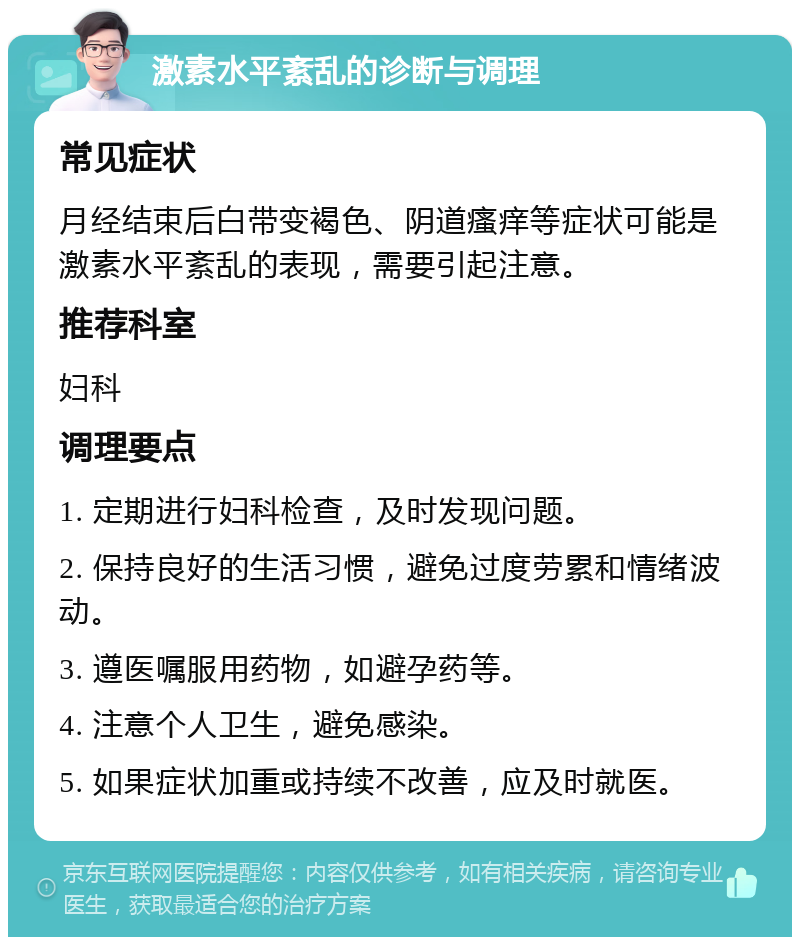 激素水平紊乱的诊断与调理 常见症状 月经结束后白带变褐色、阴道瘙痒等症状可能是激素水平紊乱的表现，需要引起注意。 推荐科室 妇科 调理要点 1. 定期进行妇科检查，及时发现问题。 2. 保持良好的生活习惯，避免过度劳累和情绪波动。 3. 遵医嘱服用药物，如避孕药等。 4. 注意个人卫生，避免感染。 5. 如果症状加重或持续不改善，应及时就医。