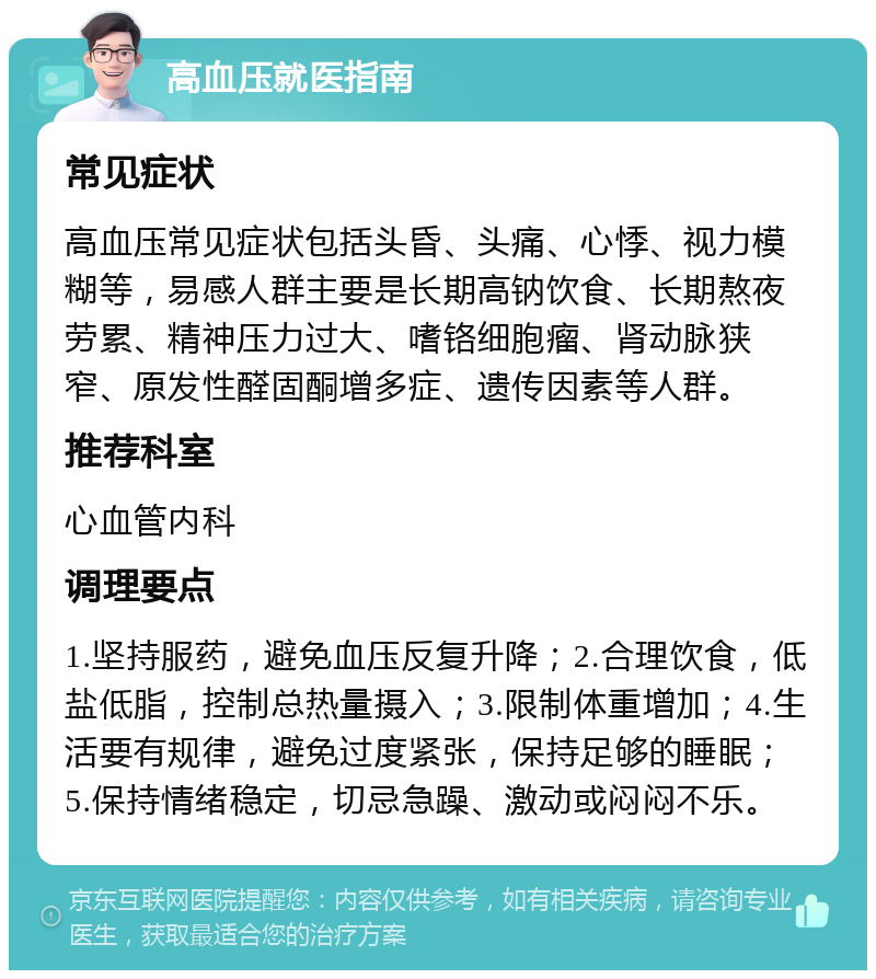 高血压就医指南 常见症状 高血压常见症状包括头昏、头痛、心悸、视力模糊等，易感人群主要是长期高钠饮食、长期熬夜劳累、精神压力过大、嗜铬细胞瘤、肾动脉狭窄、原发性醛固酮增多症、遗传因素等人群。 推荐科室 心血管内科 调理要点 1.坚持服药，避免血压反复升降；2.合理饮食，低盐低脂，控制总热量摄入；3.限制体重增加；4.生活要有规律，避免过度紧张，保持足够的睡眠；5.保持情绪稳定，切忌急躁、激动或闷闷不乐。