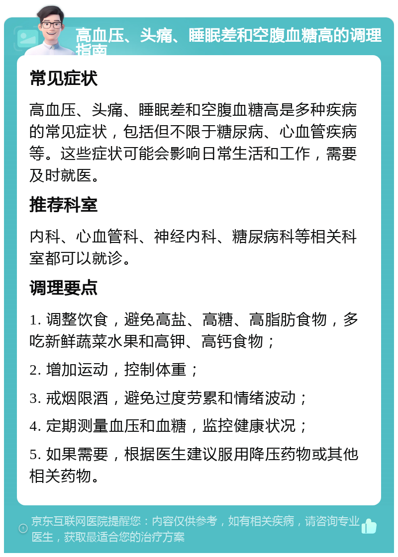 高血压、头痛、睡眠差和空腹血糖高的调理指南 常见症状 高血压、头痛、睡眠差和空腹血糖高是多种疾病的常见症状，包括但不限于糖尿病、心血管疾病等。这些症状可能会影响日常生活和工作，需要及时就医。 推荐科室 内科、心血管科、神经内科、糖尿病科等相关科室都可以就诊。 调理要点 1. 调整饮食，避免高盐、高糖、高脂肪食物，多吃新鲜蔬菜水果和高钾、高钙食物； 2. 增加运动，控制体重； 3. 戒烟限酒，避免过度劳累和情绪波动； 4. 定期测量血压和血糖，监控健康状况； 5. 如果需要，根据医生建议服用降压药物或其他相关药物。