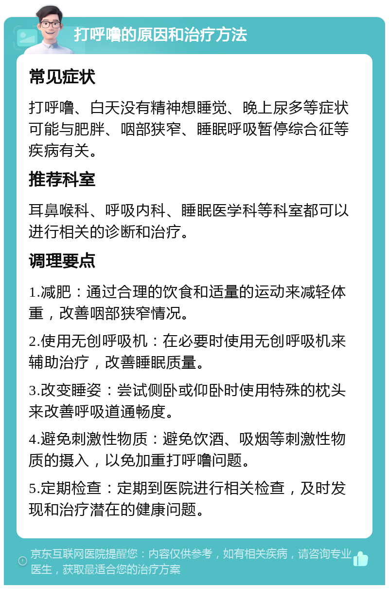 打呼噜的原因和治疗方法 常见症状 打呼噜、白天没有精神想睡觉、晚上尿多等症状可能与肥胖、咽部狭窄、睡眠呼吸暂停综合征等疾病有关。 推荐科室 耳鼻喉科、呼吸内科、睡眠医学科等科室都可以进行相关的诊断和治疗。 调理要点 1.减肥：通过合理的饮食和适量的运动来减轻体重，改善咽部狭窄情况。 2.使用无创呼吸机：在必要时使用无创呼吸机来辅助治疗，改善睡眠质量。 3.改变睡姿：尝试侧卧或仰卧时使用特殊的枕头来改善呼吸道通畅度。 4.避免刺激性物质：避免饮酒、吸烟等刺激性物质的摄入，以免加重打呼噜问题。 5.定期检查：定期到医院进行相关检查，及时发现和治疗潜在的健康问题。