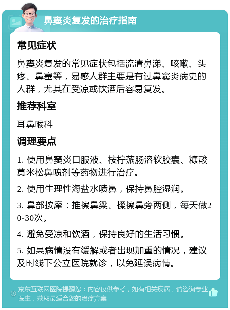 鼻窦炎复发的治疗指南 常见症状 鼻窦炎复发的常见症状包括流清鼻涕、咳嗽、头疼、鼻塞等，易感人群主要是有过鼻窦炎病史的人群，尤其在受凉或饮酒后容易复发。 推荐科室 耳鼻喉科 调理要点 1. 使用鼻窦炎口服液、桉柠蒎肠溶软胶囊、糠酸莫米松鼻喷剂等药物进行治疗。 2. 使用生理性海盐水喷鼻，保持鼻腔湿润。 3. 鼻部按摩：推擦鼻梁、揉擦鼻旁两侧，每天做20-30次。 4. 避免受凉和饮酒，保持良好的生活习惯。 5. 如果病情没有缓解或者出现加重的情况，建议及时线下公立医院就诊，以免延误病情。