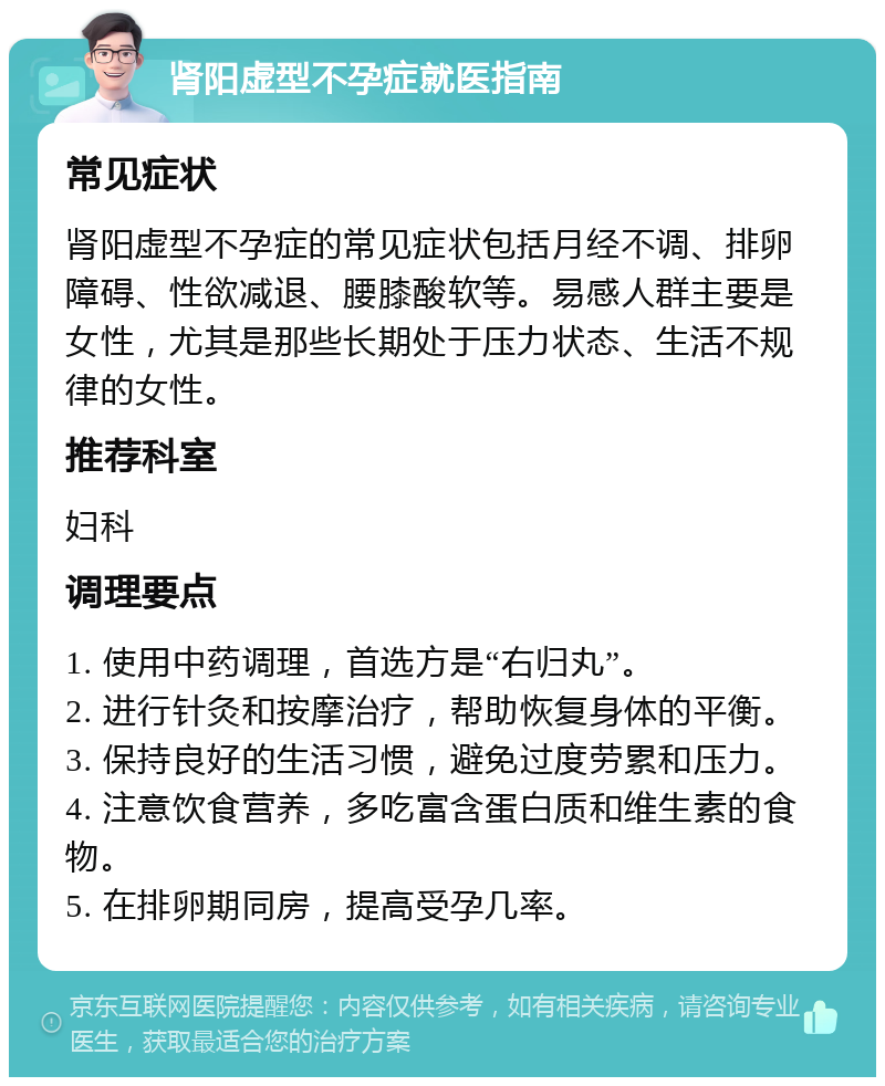 肾阳虚型不孕症就医指南 常见症状 肾阳虚型不孕症的常见症状包括月经不调、排卵障碍、性欲减退、腰膝酸软等。易感人群主要是女性，尤其是那些长期处于压力状态、生活不规律的女性。 推荐科室 妇科 调理要点 1. 使用中药调理，首选方是“右归丸”。 2. 进行针灸和按摩治疗，帮助恢复身体的平衡。 3. 保持良好的生活习惯，避免过度劳累和压力。 4. 注意饮食营养，多吃富含蛋白质和维生素的食物。 5. 在排卵期同房，提高受孕几率。