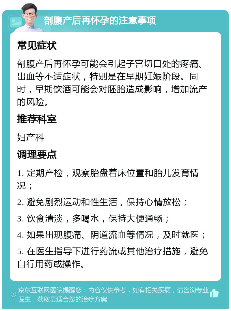 剖腹产后再怀孕的注意事项 常见症状 剖腹产后再怀孕可能会引起子宫切口处的疼痛、出血等不适症状，特别是在早期妊娠阶段。同时，早期饮酒可能会对胚胎造成影响，增加流产的风险。 推荐科室 妇产科 调理要点 1. 定期产检，观察胎盘着床位置和胎儿发育情况； 2. 避免剧烈运动和性生活，保持心情放松； 3. 饮食清淡，多喝水，保持大便通畅； 4. 如果出现腹痛、阴道流血等情况，及时就医； 5. 在医生指导下进行药流或其他治疗措施，避免自行用药或操作。