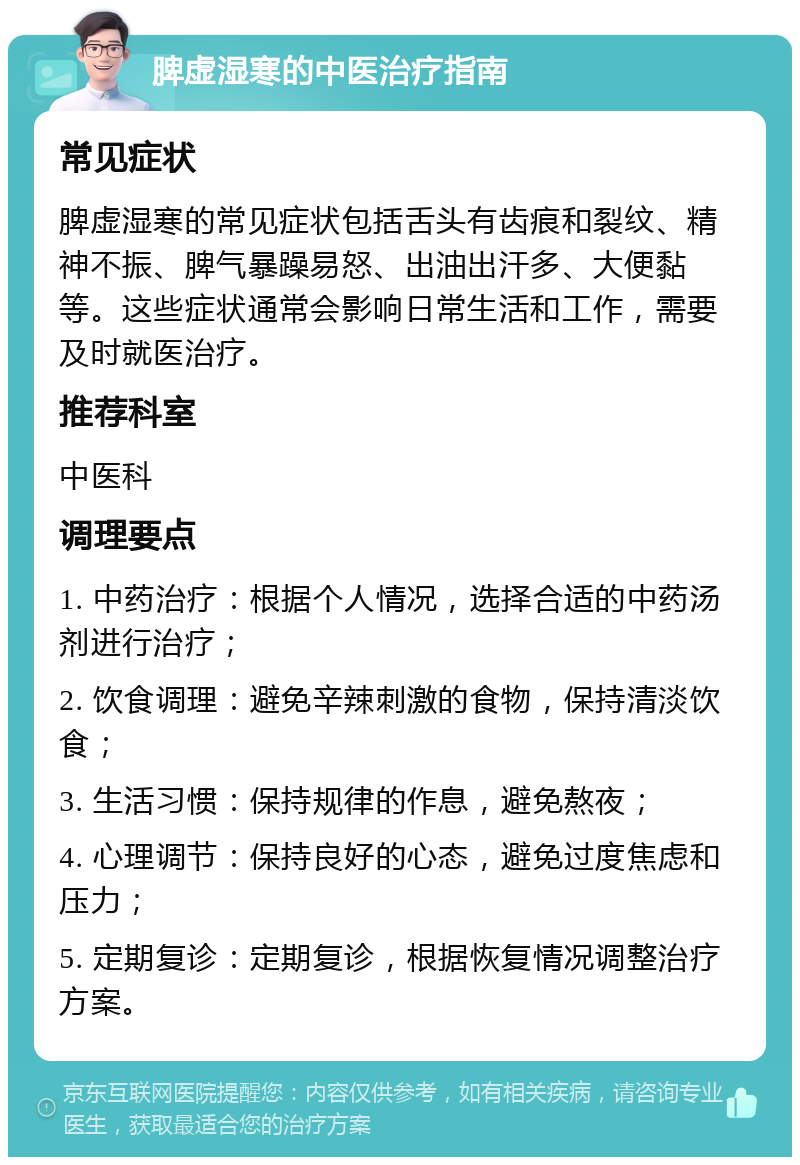 脾虚湿寒的中医治疗指南 常见症状 脾虚湿寒的常见症状包括舌头有齿痕和裂纹、精神不振、脾气暴躁易怒、出油出汗多、大便黏等。这些症状通常会影响日常生活和工作，需要及时就医治疗。 推荐科室 中医科 调理要点 1. 中药治疗：根据个人情况，选择合适的中药汤剂进行治疗； 2. 饮食调理：避免辛辣刺激的食物，保持清淡饮食； 3. 生活习惯：保持规律的作息，避免熬夜； 4. 心理调节：保持良好的心态，避免过度焦虑和压力； 5. 定期复诊：定期复诊，根据恢复情况调整治疗方案。