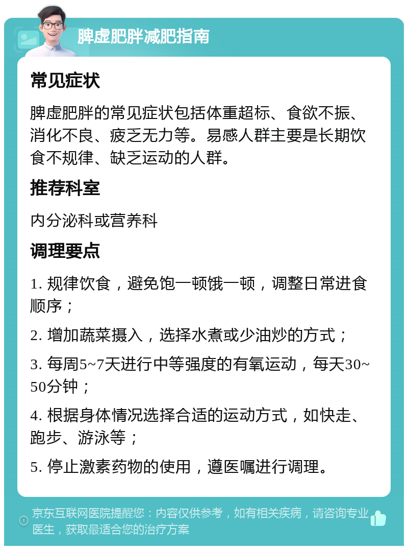 脾虚肥胖减肥指南 常见症状 脾虚肥胖的常见症状包括体重超标、食欲不振、消化不良、疲乏无力等。易感人群主要是长期饮食不规律、缺乏运动的人群。 推荐科室 内分泌科或营养科 调理要点 1. 规律饮食，避免饱一顿饿一顿，调整日常进食顺序； 2. 增加蔬菜摄入，选择水煮或少油炒的方式； 3. 每周5~7天进行中等强度的有氧运动，每天30~50分钟； 4. 根据身体情况选择合适的运动方式，如快走、跑步、游泳等； 5. 停止激素药物的使用，遵医嘱进行调理。