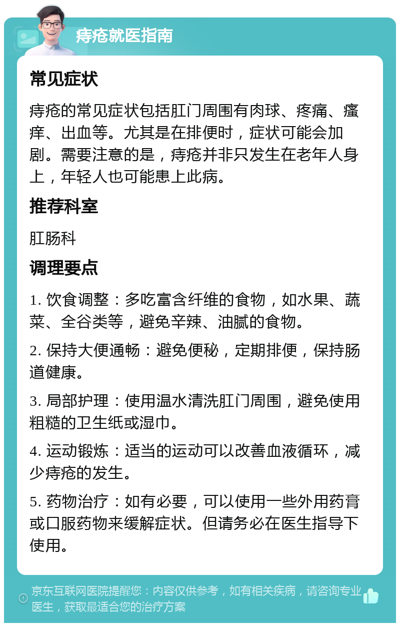 痔疮就医指南 常见症状 痔疮的常见症状包括肛门周围有肉球、疼痛、瘙痒、出血等。尤其是在排便时，症状可能会加剧。需要注意的是，痔疮并非只发生在老年人身上，年轻人也可能患上此病。 推荐科室 肛肠科 调理要点 1. 饮食调整：多吃富含纤维的食物，如水果、蔬菜、全谷类等，避免辛辣、油腻的食物。 2. 保持大便通畅：避免便秘，定期排便，保持肠道健康。 3. 局部护理：使用温水清洗肛门周围，避免使用粗糙的卫生纸或湿巾。 4. 运动锻炼：适当的运动可以改善血液循环，减少痔疮的发生。 5. 药物治疗：如有必要，可以使用一些外用药膏或口服药物来缓解症状。但请务必在医生指导下使用。