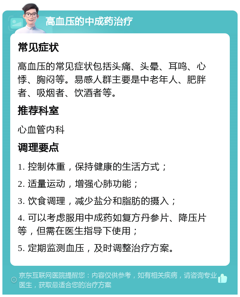 高血压的中成药治疗 常见症状 高血压的常见症状包括头痛、头晕、耳鸣、心悸、胸闷等。易感人群主要是中老年人、肥胖者、吸烟者、饮酒者等。 推荐科室 心血管内科 调理要点 1. 控制体重，保持健康的生活方式； 2. 适量运动，增强心肺功能； 3. 饮食调理，减少盐分和脂肪的摄入； 4. 可以考虑服用中成药如复方丹参片、降压片等，但需在医生指导下使用； 5. 定期监测血压，及时调整治疗方案。