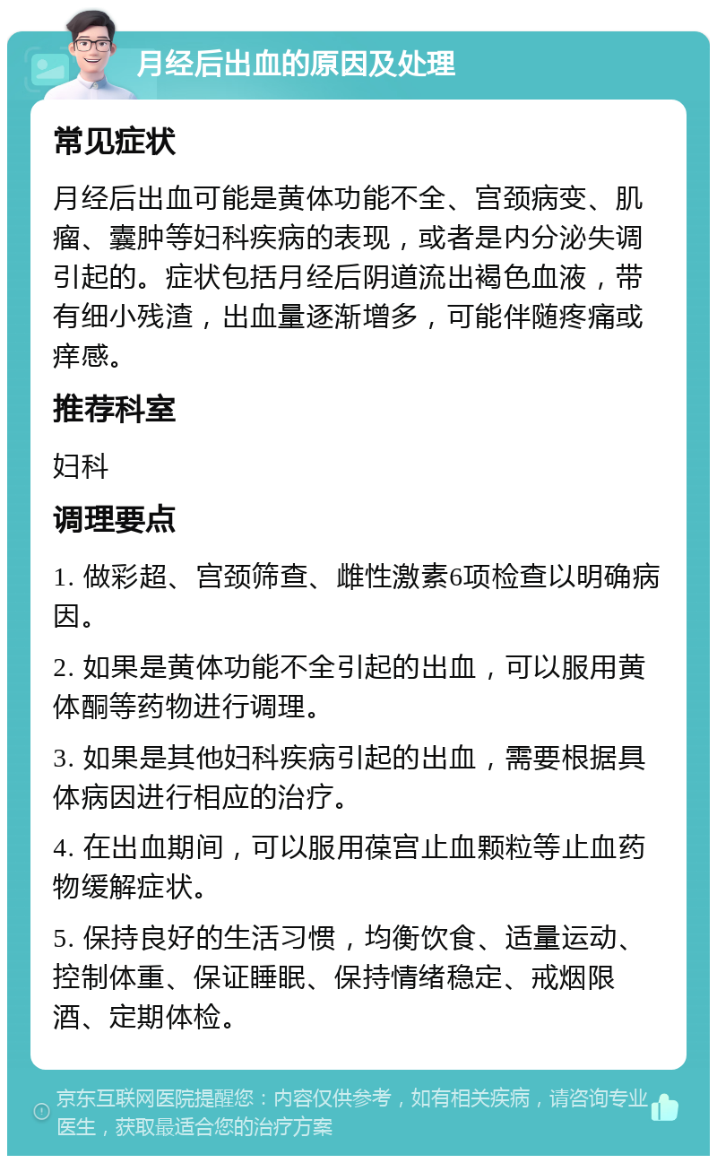 月经后出血的原因及处理 常见症状 月经后出血可能是黄体功能不全、宫颈病变、肌瘤、囊肿等妇科疾病的表现，或者是内分泌失调引起的。症状包括月经后阴道流出褐色血液，带有细小残渣，出血量逐渐增多，可能伴随疼痛或痒感。 推荐科室 妇科 调理要点 1. 做彩超、宫颈筛查、雌性激素6项检查以明确病因。 2. 如果是黄体功能不全引起的出血，可以服用黄体酮等药物进行调理。 3. 如果是其他妇科疾病引起的出血，需要根据具体病因进行相应的治疗。 4. 在出血期间，可以服用葆宫止血颗粒等止血药物缓解症状。 5. 保持良好的生活习惯，均衡饮食、适量运动、控制体重、保证睡眠、保持情绪稳定、戒烟限酒、定期体检。